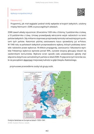 Ćwiczenie 4.4.1
Aplikacja na epodreczniki.pl
Polecenie 4.4.2
Przypomnij, jak miał wyglądać podział strefy wpływów w krajach bałtyckich, ustalony
między Niemcami i ZSRR, w poszczególnych układach.
ZSRR zawarł układy sojusznicze: 28 września 1939 roku z Estonią, 5 października z Łotwą,
a 10 października z Litwą. Umowy przewidywały wkroczenie wojsk radzieckich na teren
państw bałtyckich. Siły militarne stopniowo przejmowały kontrolę nad ważniejszymi punk-
tami tych państw. Natomiast później zastosowano kazus sprawdzony już w Polsce.
W 1940 roku w państwach bałtyckich przeprowadzono wybory, których podstawę stano-
wiło radzieckie prawo wyborcze. W efekcie propagandy, zastraszania i fałszowania wyni-
ków frekwencja wyborcza wyniosła ponad 90%, a prawie wszyscy głosujący okazali się
zwolennikami komunistów. Wybrane w ten sposób ciała ustawodawcze zgłosiły chęć
włączenia dotychczas samodzielnych państw w skład ZSRR. Przyłączenie tych terenów sta-
ło się początkiem deportacji miejscowej ludności w głąb Związku Radzieckiego.
przymusowe przesiedlenie osoby lub grupy osób.
II wojna światowa w Europie w latach 1939–1941
Źródło: Krystian Chariza i zespół,
Podbój Europy przez Stalina i Hitlera
462
 