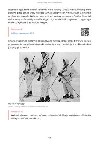 Doszło do regularnych działań zbrojnych, które ujawniły słabość Armii Czerwonej. Małe
państwo przez ponad cztery miesiące stawiało zacięty opór Armii Czerwonej. Finlandia
uzyskała też wsparcie dyplomatyczne ze strony państw zachodnich. Problem fiński był
dyskutowany na forum Ligi Narodów. Organizacja uznała ZSRR za agresora i potępiła jego
działania, wykluczając ze swoich szeregów.
Ćwiczenie 4.4.3
Aplikacja na epodreczniki.pl
Finlandię wspierano militarnie. Zorganizowano również korpus ekspedycyjny, w którego
przygotowanie zaangażował się polski rząd emigracyjny. Z sąsiadujących z Finlandią kra-
jów przybyli ochotnicy.
Ochotnicy norwescy
Źródło: Ochotnicy norwescy, Fotografia, domena publiczna
Polecenie 4.4.3
Wyjaśnij, dlaczego zarówno państwa zachodnie, jak i kraje sąsiadujące z Finlandią
chciały udzielić wsparcia Finom.
Podbój Europy przez Stalina i Hitlera
464
 