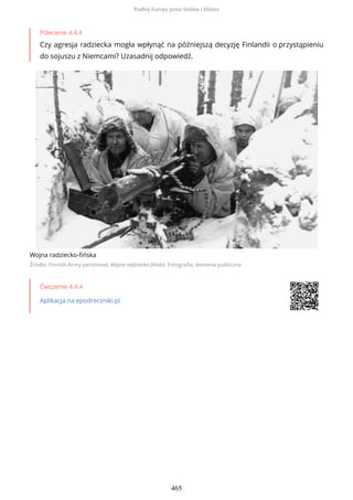 Polecenie 4.4.4
Czy agresja radziecka mogła wpłynąć na późniejszą decyzję Finlandii o przystąpieniu
do sojuszu z Niemcami? Uzasadnij odpowiedź.
Wojna radziecko-fińska
Źródło: Finnish Army personnel, Wojna radziecko-fińska, Fotografia, domena publiczna
Ćwiczenie 4.4.4
Aplikacja na epodreczniki.pl
Podbój Europy przez Stalina i Hitlera
465
 