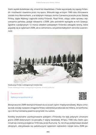 Stalin wysłał dodatkowe siły, zmienił też dowództwo. Z kolei wyczerpały się zapasy Finlan-
dii i możliwości stawiania przez nią oporu. Wskutek tego w lutym 1940 roku sforsowana
została linia Mannerheim, a w kolejnym miesiącu Armia Czerwona przeszła przez Zatokę
Fińską, zajęła Wyborg i zagroziła stolicy Finlandii. Rząd fiński, zdając sobie sprawę z wy-
czerpania państwa, podjął rokowania z ZSRR. Jako pośrednik wystąpiła w nich Szwecja.
Zgodnie z podpisanym 12 marca układem pokojowym Finlandia odstąpiła tereny, które
pojawiły się w żądaniach ZSRR, ale w odróżnieniu od państw bałtyckich obroniła suweren-
ność.
Ewakuacja Finów z odstąpionych terytoriów
Źródło: Ewakuacja Finów z odstąpionych terytoriów, domena publiczna
Ćwiczenie 4.4.5
Aplikacja na epodreczniki.pl
Bezsprzecznie ZSRR skompromitował się w oczach opinii międzynarodowej. Wojna zimo-
wa (tak zostały nazwane zmagania fińsko-radzieckie) przekonała też Hitlera, że konfronta-
cja z Armią Czerwoną powinna przynieść mu sukces.
Korekty terytorialne usankcjonowane pokojem z Finlandią nie były jedynymi zmianami
granic ZSRR dokonanymi na początku II wojny światowej. W lipcu 1940 roku Stalin upo-
mniał się o tereny przejęte w 1918 roku przez Rumunię. Ta, nie chcąc podejmować działań
zbrojnych, zdecydowała się zadośćuczynić żądaniom radzieckim i dzięki temu ZSRR po-
Podbój Europy przez Stalina i Hitlera
466
 