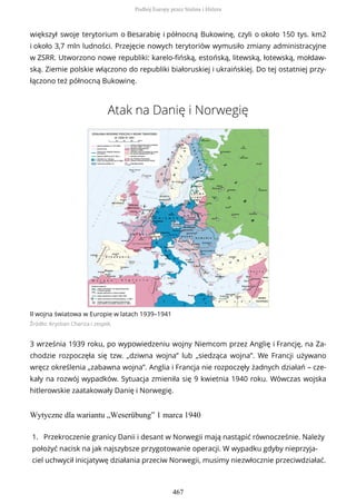 większył swoje terytorium o Besarabię i północną Bukowinę, czyli o około 150 tys. km2
i około 3,7 mln ludności. Przejęcie nowych terytoriów wymusiło zmiany administracyjne
w ZSRR. Utworzono nowe republiki: karelo-fińską, estońską, litewską, łotewską, mołdaw-
ską. Ziemie polskie włączono do republiki białoruskiej i ukraińskiej. Do tej ostatniej przy-
łączono też północną Bukowinę.
Atak na Danię i Norwegię
II wojna światowa w Europie w latach 1939–1941
Źródło: Krystian Chariza i zespół,
3 września 1939 roku, po wypowiedzeniu wojny Niemcom przez Anglię i Francję, na Za-
chodzie rozpoczęła się tzw. „dziwna wojna” lub „siedząca wojna”. We Francji używano
wręcz określenia „zabawna wojna”. Anglia i Francja nie rozpoczęły żadnych działań – cze-
kały na rozwój wypadków. Sytuacja zmieniła się 9 kwietnia 1940 roku. Wówczas wojska
hitlerowskie zaatakowały Danię i Norwegię.
Wytyczne dla wariantu „Weserübung” 1 marca 1940
1. Przekroczenie granicy Danii i desant w Norwegii mają nastąpić równocześnie. Należy
położyć nacisk na jak najszybsze przygotowanie operacji. W wypadku gdyby nieprzyja-
ciel uchwycił inicjatywę działania przeciw Norwegii, musimy niezwłocznie przeciwdziałać.
Podbój Europy przez Stalina i Hitlera
467
 