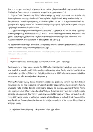 Źródło: Wytyczne dla wariantu „Weserübung” 1 marca 1940, [w:] Krzysztof Juszczyk, Teresa Maresz, Historia w tekstach
źródłowych, t. 4, Rzeszów 1996.
Polecenie 4.4.5
Wymień założenia niemieckiego planu walk przeciw Danii i Norwegii.
Danię zdobyto w ciągu jednego dnia. Do 1943 roku pozostawiono władzom kraju oraz kró-
lowi względną niezależność. Hitler, podporządkowując sobie Danię, miał też pod kontrolą
cieśniny łączące Morze Północne z Bałtykiem. Dopiero w 1943 roku zaostrzono rządy i Da-
nia została potraktowana jak kraj okupowany.
Walki w Norwegii trwały dłużej. Hitlerowi zależało na przejęciu kontroli nad tym krajem
ze względu na to, że posiadanie norweskich portów pozwalało na nadzorowanie handlu
szwedzką rudą, a także dawało strategiczną pozycję do ataku na Wielką Brytanię. Niem-
ców popierali lokalni faszyści pod wodzą Vidkuna Quislinga, który stał się symbolem kola-
boracji z hitlerowcami. Brytyjczycy udzielili wsparcia Norwegii, wysyłając korpus ekspedy-
cyjny, który wziął udział w walkach o Narwik. W skład korpusu wchodzili też Francuzi i Po-
lacy. Po klęsce Norwegii Anglia stała się też miejscem pobytu króla norweskiego Hakona
VII i jego rządu.
podejmowanie współpracy z okupantem, nieprzyjacielem.
Jest rzeczą ogromnej wagi, aby nasze kroki zaskoczyły państwa Północy i przeciwnika na
Zachodzie. Temu muszą odpowiadać wszystkie przygotowania [...].
2. Zajęcie Danii (Weserübung Süd). Zadanie XXI grupy: zająć przez zaskoczenie Jutlandię
i wyspę Fünen, a następnie obsadzić wyspę Zelandię (Sjalland). W tym celu należy, za-
bezpieczając najważniejsze punkty, możliwie szybko dotrzeć do Skagen i do wschodnie-
go wybrzeża wyspy Fünen. Na Zelandii należy jak najprędzej zająć punkty oporu jako po-
zycje wyjściowe do dalszych działań [...].
3. Zajęcie Norwegii (Weserübung Nord): zadanie XXI grupy: przez zaskoczenie zająć naj-
ważniejsze punkty wzdłuż wybrzeża, z morza i przez desanty powietrzne. Marynarka wo-
jenna obejmie przygotowanie i wykonanie transportu morskiego oddziałów desanto-
wych i oddziałów przerzucanych w dalszej fazie do Oslo [...].
Po opanowaniu Norwegii lotnictwo zabezpieczy również obronę przeciwlotniczą i wyko-
rzysta norweskie bazy do walki przeciwko Anglii [...].
Podbój Europy przez Stalina i Hitlera
468
 