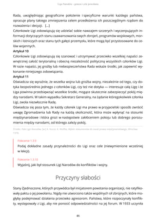 Źródło: Pakt Ligii Narodów, [w:] K. Kocot, K. Wolfke, Wybór dokumentów do nauki prawa międzynarodowego, Wrocław
1978.
Polecenie 1.3.9
Podaj dokładne zasady przynależności do Ligi oraz cele (niewymienione wcześniej
w lekcji).
Polecenie 1.3.10
Wyjaśnij, jaki był stosunek Ligi Narodów do konfliktów i wojny.
Przyczyny słabości
Stany Zjednoczone, których przywódca był inicjatorem powstania organizacji, nie ratyfiko-
wały paktu o jej powołaniu. Nigdy nie utworzono także wspólnych sił zbrojnych, które mo-
głyby podejmować działania przeciwko agresorom. Państwa, które rozpoczynały konflik-
ty, występowały z Ligi, aby nie ponosić odpowiedzialności na jej forum. W 1933 uczyniła
Rada, uwzględniając geograficzne położenie i specyficzne warunki każdego państwa,
opracuje plany takiego zmniejszenia celem przedłożenia ich poszczególnym rządom do
rozważenia i decyzji. […]
Członkowie Ligi zobowiązują się udzielać sobie nawzajem szczerych i wyczerpujących in-
formacji dotyczących stanu zaawansowania swych zbrojeń, programów wojskowych, mor-
skich i lotniczych oraz stanu tych gałęzi przemysłu, które mogą być przystosowane do ce-
lów wojennych.
Artykuł 10
Członkowie Ligi zobowiązują się szanować i utrzymywać przeciwko wszelkiej napaści ze-
wnętrznej całość terytorialną i obecną niezależność polityczną wszystkich członków Ligi.
W razie napaści, jej groźby lub niebezpieczeństwa Rada wskaże środki, jak zapewnić wy-
konanie niniejszego zobowiązania.
Artykuł 11
Oświadcza się wyraźnie, że wszelka wojna lub groźba wojny, niezależnie od tego, czy do-
tyka bezpośrednio jednego z członków Ligi, czy też nie dotyka — interesuje całą Ligę i że
Liga powinna przedsięwziąć wszelkie środki, mogące skutecznie zabezpieczyć pokój mię-
dzy narodami. W takim wypadku Sekretarz Generalny, na żądanie któregokolwiek członka
Ligi, zwoła niezwłocznie Radę.
Oświadcza się poza tym, że każdy członek Ligi ma prawo w przyjacielski sposób zwrócić
uwagę Zgromadzenia lub Rady na każdą okoliczność, która może wpłynąć na stosunki
międzynarodowe i która grozi w następstwie zakłóceniem pokoju lub dobrego porozu-
mienia między narodami, od którego zależy pokój.
Liga Narodów - geneza i cele powołania
46
 
