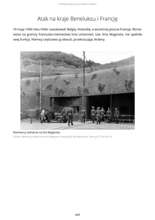 Atak na kraje Beneluksu i Francję
10 maja 1940 roku Hitler zaatakował: Belgię, Holandię, a wcześniej jeszcze Francję. Wznie-
siona na granicy francusko-niemieckiej linia umocnień, tzw. linia Maginota, nie spełniła
swej funkcji. Niemcy częściowo ją obeszli, przekraczając Ardeny.
Niemieccy żołnierze na linii Maginota
Źródło: Niemieccy żołnierze na linii Maginota, Fotografia, Bundesarchiv, licencja: CC BY-SA 3.0
Podbój Europy przez Stalina i Hitlera
469
 
