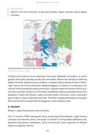 Polecenie 4.4.6
Wymień inne linie umocnień na granicach państw, mające stanowić zaporę bezpie-
czeństwa.
II wojna światowa w Europie w latach 1939–1941
Źródło: Krystian Chariza i zespół,
Przejście przez Ardeny mocno zaskoczyło Francuzów. Wydawało się bowiem, że przeci-
ągnięcie przez góry ciężkiego sprzętu jest niemożliwe. Słabsze siły uderzyły na północną
Belgię i Holandię, a główne poprzez Ardeny, a następnie Mozę, dotarły do Morza Północ-
nego. Niemcy we Francji zastosowali taktykę polegającą na szybkich, zmasowanych ude-
rzeniach zmotoryzowanych dywizji pancernych, mających wsparcie lotnictwa. Mimo że ar-
mia francuska była liczniejsza niż niemiecka, dodatkowo wspierał ją brytyjski korpus eks-
pedycyjny i Polskie Siły Zbrojne, szybko poniosła klęskę. Francuzom, wciąż rozpamiętu-
jącym tragizm I wojny, brakowało woli walki. Zmieniali się głównodowodzący armią (gen.
Maurice’a Gamelina zastąpił Maxime Weygand), a także szefowie rządu.
A. Goutard
Relacja z zajęcia Paryża przez armię niemiecką
Dnia 13 czerwca [1940] nieprzyjaciel, który przekroczył dolną Sekwanę, osiąga Evereux
i posuwa się w kierunku Dreux, odrzucając na zachód 10 armię podporządkowaną bez-
pośrednio Naczelnemu Dowództwu. Armia ta otrzymuje rozkaz wycofania do Bretanii
wzdłuż osi Argentan, Rennes.
Podbój Europy przez Stalina i Hitlera
470
 