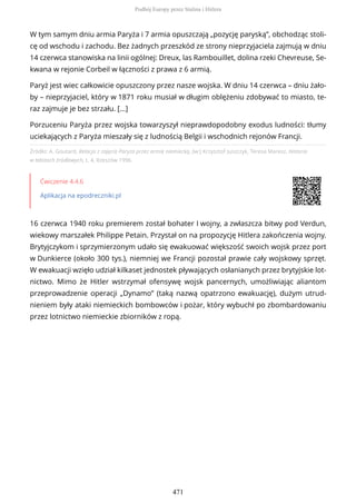 Źródło: A. Goutard, Relacja z zajęcia Paryża przez armię niemiecką, [w:] Krzysztof Juszczyk, Teresa Maresz, Historia
w tekstach źródłowych, t. 4, Rzeszów 1996.
Ćwiczenie 4.4.6
Aplikacja na epodreczniki.pl
16 czerwca 1940 roku premierem został bohater I wojny, a zwłaszcza bitwy pod Verdun,
wiekowy marszałek Philippe Petain. Przystał on na propozycję Hitlera zakończenia wojny.
Brytyjczykom i sprzymierzonym udało się ewakuować większość swoich wojsk przez port
w Dunkierce (około 300 tys.), niemniej we Francji pozostał prawie cały wojskowy sprzęt.
W ewakuacji wzięło udział kilkaset jednostek pływających osłanianych przez brytyjskie lot-
nictwo. Mimo że Hitler wstrzymał ofensywę wojsk pancernych, umożliwiając aliantom
przeprowadzenie operacji „Dynamo” (taką nazwą opatrzono ewakuację), dużym utrud-
nieniem były ataki niemieckich bombowców i pożar, który wybuchł po zbombardowaniu
przez lotnictwo niemieckie zbiorników z ropą.
W tym samym dniu armia Paryża i 7 armia opuszczają „pozycję paryską”, obchodząc stoli-
cę od wschodu i zachodu. Bez żadnych przeszkód ze strony nieprzyjaciela zajmują w dniu
14 czerwca stanowiska na linii ogólnej: Dreux, las Rambouillet, dolina rzeki Chevreuse, Se-
kwana w rejonie Corbeil w łączności z prawa z 6 armią.
Paryż jest wiec całkowicie opuszczony przez nasze wojska. W dniu 14 czerwca – dniu żało-
by – nieprzyjaciel, który w 1871 roku musiał w długim oblężeniu zdobywać to miasto, te-
raz zajmuje je bez strzału. [...]
Porzuceniu Paryża przez wojska towarzyszył nieprawdopodobny exodus ludności: tłumy
uciekających z Paryża mieszały się z ludnością Belgii i wschodnich rejonów Francji.
Podbój Europy przez Stalina i Hitlera
471
 