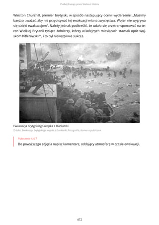 Winston Churchill, premier brytyjski, w sposób następujący ocenił wydarzenie: „Musimy
bardzo uważać, aby nie przypisywać tej ewakuacji miana zwycięstwa. Wojen nie wygrywa
się dzięki ewakuacjom”. Należy jednak podkreślić, że udało się przetransportować na te-
ren Wielkiej Brytanii tysiące żołnierzy, którzy w kolejnych miesiącach stawiali opór woj-
skom hitlerowskim, i to był niewątpliwie sukces.
Ewakuacja brytyjskiego wojska z Dunkierki
Źródło: Ewakuacja brytyjskiego wojska z Dunkierki, Fotografia, domena publiczna
Polecenie 4.4.7
Do powyższego zdjęcia napisz komentarz, oddający atmosferę w czasie ewakuacji.
Podbój Europy przez Stalina i Hitlera
472
 