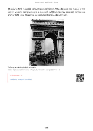 21 czerwca 1940 roku rząd francuski podpisał rozejm. Akt podpisania miał miejsce w tym
samym wagonie (sprowadzonym z muzeum), w którym Niemcy podpisali zawieszenie
broni w 1918 roku. 22 czerwca akt kapitulacji Francji podpisał Petain.
Defilada wojsk niemieckich w Paryżu
Źródło: Defilada wojsk niemieckich w Paryżu, Bundesarchiv, licencja: CC BY-SA 3.0
Ćwiczenie 4.4.7
Aplikacja na epodreczniki.pl
Podbój Europy przez Stalina i Hitlera
473
 