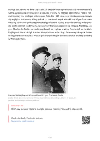 Francję podzielono na dwie części: obszar okupowany na północy wraz z Paryżem i strefę
wolną, zarządzaną przez gabinet z siedzibą w Vichy, na którego czele stanął Petain. For-
malnie miały mu podlegać kolonie oraz flota. Do 1943 roku część nieokupowana cieszyła
się względną autonomią. Kiedy jednak po sukcesach wojsk alianckich w Afryce francuskie
oddziały kolonialne podporządkowały się państwom koalicji antyhitlerowskiej, Hitler pod-
dał ścisłej kontroli rząd Petaina. Nie wszyscy Francuzi pogodzili się z klęską. Niektórzy, jak
gen. Charles de Gaulle, nie podporządkowali się rządowi w Vichy. Przedostali się do Wiel-
kiej Brytanii i tam założyli Komitet Wolnych Francuzów. Rząd Petaina wydał wyrok śmier-
ci na generała de Gaulle’a. Władze pokonanych krajów Beneluksu także znalazły siedzibę
w Wielkiej Brytanii.
Premier Wielkiej Brytanii Winston Churchill i gen. Charles de Gaulle
Źródło: British Government, Premier Wielkiej Brytanii Winston Churchill i gen. Charles de Gaulle , Im-
perialne Muzeum Wojny, domena publiczna
Polecenie 4.4.8
Oceń, czy słusznie wiązano z Anglią ostatnie nadzieje? Uzasadnij odpowiedź.
Charles de Gaulle, Pamiętniki wojenne
Nagranie na epodreczniki.pl
Podbój Europy przez Stalina i Hitlera
475
 