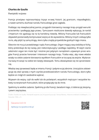 Charles de Gaulle
Pamiętniki wojenne
Źródło: Charles de Gaulle, Pamiętniki wojenne, [w:] Krzysztof Juszczyk, Teresa Maresz, Historia w tekstach źródłowych, t. 4,
Rzeszów 1994, s. 9.
Ćwiczenie 4.4.9-10
Aplikacja na epodreczniki.pl
Francja przeżywa najstraszniejszy kryzys w swej historii. Jej granicom, niepodległości,
a nawet samemu duchowi narodu francuskiego grozi zagłada.
Poddając się niewybaczalnej panice, przygodni kierownicy naszego kraju przyjęli warunki
przeciwnika i podlegają jego prawu. Tymczasem niezliczone dowody wykazują, że naród
i Imperium nie zgadzają się na tę haniebną niewolę. Miliony Francuzów lub francuskich
obywateli postanowiły kontynuować wojnę aż do wyzwolenia. Miliony innych czekają tylko
na to, aby pójść tą samą drogą, skoro tylko znajdą przywódców godnych tego miana.
Obecnie nie ma już prawdziwego rządu francuskiego. Organ mający swą siedzibę w Vichy,
który pretenduje do tej nazwy, jest niekonstytucyjny i podlega najeźdźcy. W swym stanie
zależności organ ten może być i istotnie jest jedynym narzędziem używanym przez wro-
gów Francji przeciw honorowi i interesom naszego kraju. Trzeba więc, aby nowe władze
wzięły na siebie zadanie kierowania wysiłkiem francuskim w toczącej się wojnie. Wydarze-
nia każą mi wziąć na siebie ten święty obowiązek. Temu obowiązkowi się nie sprzeniewie-
rzę.
Władzę swą sprawować będę w imieniu Francji i jedynie w jej obronie. Uroczyście zobowi-
ązuję się zdać sprawę z mych czynów przedstawicielom narodu francuskiego, skoro tylko
będzie on mógł ich swobodnie wybrać.
Wzywam do wojny, czyli do walki lub do poświęceń, wszystkich mężczyzn i wszystkie ko-
biety na terytoriach francuskich, które przyłączyły się do mnie.
Spełnimy to wielkie zadanie. Spełnimy je dla Francji, świadomi tego, iż dobrze jej służymy,
i pewni zwycięstwa.
Podbój Europy przez Stalina i Hitlera
476
 