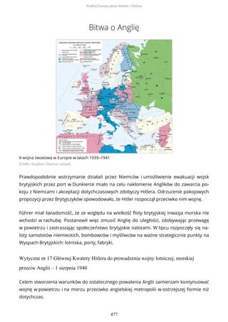 Bitwa o Anglię
II wojna światowa w Europie w latach 1939–1941
Źródło: Krystian Chariza i zespół,
Prawdopodobnie wstrzymanie działań przez Niemców i umożliwienie ewakuacji wojsk
brytyjskich przez port w Dunkierce miało na celu nakłonienie Anglików do zawarcia po-
koju z Niemcami i akceptacji dotychczasowych zdobyczy Hitlera. Odrzucenie pokojowych
propozycji przez Brytyjczyków spowodowało, że Hitler rozpoczął przeciwko nim wojnę.
Führer miał świadomość, że ze względu na wielkość floty brytyjskiej inwazja morska nie
wchodzi w rachubę. Postanowił więc zmusić Anglię do uległości, zdobywając przewagę
w powietrzu i zastraszając społeczeństwo brytyjskie nalotami. W lipcu rozpoczęły się na-
loty samolotów niemieckich, bombowców i myśliwców na ważne strategicznie punkty na
Wyspach Brytyjskich: lotniska, porty, fabryki.
Wytyczne nr 17 Głównej Kwatery Hitlera do prowadzenia wojny lotniczej, morskiej
przeciw Anglii – 1 sierpnia 1940
Celem stworzenia warunków do ostatecznego powalenia Anglii zamierzam kontynuować
wojnę w powietrzu i na morzu przeciwko angielskiej metropolii w ostrzejszej formie niż
dotychczas.
Podbój Europy przez Stalina i Hitlera
477
 