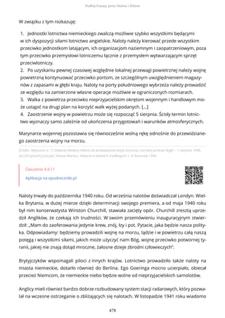 Źródło: Wytyczne nr 17 Głównej Kwatery Hitlera do prowadzenia wojny lotniczej, morskiej przeciw Anglii – 1 sierpnia 1940,
[w:] Krzysztof Juszczyk, Teresa Maresz, Historia w tekstach źródłowych, t. 4, Rzeszów 1996.
Ćwiczenie 4.4.11
Aplikacja na epodreczniki.pl
Naloty trwały do października 1940 roku. Od września nalotów doświadczał Londyn. Wiel-
ka Brytania, w dużej mierze dzięki determinacji swojego premiera, a od maja 1940 roku
był nim konserwatysta Winston Churchill, stawiała zacięty opór. Churchill zresztą uprze-
dził Anglików, że czekają ich trudności. W swoim przemówieniu inauguracyjnym stwier-
dził: „Mam do zaoferowania jedynie krew, znój, łzy i pot. Pytacie, jaka będzie nasza polity-
ka. Odpowiadamy: będziemy prowadzili wojnę na morzu, lądzie i w powietrzu całą naszą
potęgą i wszystkimi siłami, jakich może użyczyć nam Bóg, wojnę przeciwko potwornej ty-
ranii, jakiej nie znają dotąd mroczne, żałosne dzieje zbrodni człowieczych”.
Brytyjczyków wspomagali piloci z innych krajów. Lotnictwo prowadziło także naloty na
miasta niemieckie, dotarło również do Berlina. Ego Goeringa mocno ucierpiało, obiecał
przecież Niemcom, że niemieckie niebo będzie wolne od nieprzyjacielskich samolotów.
Anglicy mieli również bardzo dobrze rozbudowany system stacji radarowych, który pozwa-
lał na wczesne ostrzeganie o zbliżających się nalotach. W listopadzie 1941 roku wiadomo
W związku z tym rozkazuję:
1. Jednostki lotnictwa niemieckiego zwalczą możliwie szybko wszystkimi będącymi
w ich dyspozycji siłami lotnictwo angielskie. Naloty należy kierować przede wszystkim
przeciwko jednostkom latającym, ich organizacjom naziemnym i zaopatrzeniowym, poza
tym przeciwko przemysłowi lotniczemu łącznie z przemysłem wytwarzającym sprzęt
przeciwlotniczy.
2. Po uzyskaniu pewnej czasowej względnie lokalnej przewagi powietrznej należy wojnę
powietrzną kontynuować przeciwko portom, ze szczególnym uwzględnieniem magazy-
nów z zapasami w głębi kraju. Naloty na porty południowego wybrzeża należy prowadzić
ze względu na zamierzone własne operacje możliwie w ograniczonych rozmiarach.
3. Walka z powietrza przeciwko nieprzyjacielskim okrętom wojennym i handlowym mo-
że ustąpić na drugi plan na korzyść walk wyżej podanych. [...]
4. Zaostrzenie wojny w powietrzu może się rozpocząć 5 sierpnia. Ścisły termin lotnic-
two wyznaczy samo zależnie od ukończenia przygotowań i warunków atmosferycznych.
Marynarce wojennej pozostawia się równocześnie wolną rękę odnośnie do przewidziane-
go zaostrzenia wojny na morzu.
Podbój Europy przez Stalina i Hitlera
478
 