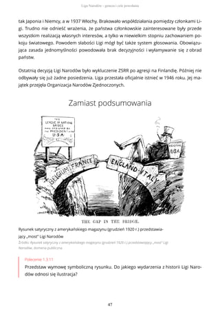 tak Japonia i Niemcy, a w 1937 Włochy. Brakowało współdziałania pomiędzy członkami Li-
gi. Trudno nie odnieść wrażenia, że państwa członkowskie zainteresowane były przede
wszystkim realizacją własnych interesów, a tylko w niewielkim stopniu zachowaniem po-
koju światowego. Powodem słabości Ligi mógł być także system głosowania. Obowiązu-
jąca zasada jednomyślności powodowała brak decyzyjności i wyłamywanie się z obrad
państw.
Ostatnią decyzją Ligi Narodów było wykluczenie ZSRR po agresji na Finlandię. Później nie
odbywały się już żadne posiedzenia. Liga przestała oficjalnie istnieć w 1946 roku. Jej ma-
jątek przejęła Organizacja Narodów Zjednoczonych.
Zamiast podsumowania
Rysunek satyryczny z amerykańskiego magazynu (grudzień 1920 r.) przedstawia-
jący „most” Ligi Narodów
Źródło: Rysunek satyryczny z amerykańskiego magazynu (grudzień 1920 r.) przedstawiający „most” Ligi
Narodów, domena publiczna
Polecenie 1.3.11
Przedstaw wymowę symboliczną rysunku. Do jakiego wydarzenia z historii Ligi Naro-
dów odnosi się ilustracja?
Liga Narodów - geneza i cele powołania
47
 