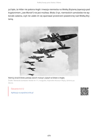 już było, że Hitler nie pokona Anglii i inwazja niemiecka na Wielką Brytanię (operacja pod
kryptonimem „Lew Morski”) nie jest możliwa. Blisko 3 tys. niemieckich samolotów nie wy-
konało zadania, czyli nie udało im się opanować przestrzeni powietrznej nad Wielką Bry-
tanią.
Niemcy stracili blisko połowę swoich maszyn użytych w bitwie o Anglię
Źródło: Niemieckie bombowce Heinkel He 111, Fotografia, Imperialne Muzeum Wojny, domena pu-
bliczna
Ćwiczenie 4.4.12
Aplikacja na epodreczniki.pl
Podbój Europy przez Stalina i Hitlera
479
 