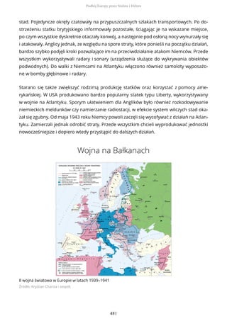 stad. Pojedyncze okręty czatowały na przypuszczalnych szlakach transportowych. Po do-
strzeżeniu statku brytyjskiego informowały pozostałe, ściągając je na wskazane miejsce,
po czym wszystkie dyskretnie otaczały konwój, a następnie pod osłoną nocy wynurzały się
i atakowały. Anglicy jednak, ze względu na spore straty, które ponieśli na początku działań,
bardzo szybko podjęli kroki pozwalające im na przeciwdziałanie atakom Niemców. Przede
wszystkim wykorzystywali radary i sonary (urządzenia służące do wykrywania obiektów
podwodnych). Do walki z Niemcami na Atlantyku włączono również samoloty wyposażo-
ne w bomby głębinowe i radary.
Starano się także zwiększyć rodzimą produkcję statków oraz korzystać z pomocy ame-
rykańskiej. W USA produkowano bardzo popularny statek typu Liberty, wykorzystywany
w wojnie na Atlantyku. Sporym ułatwieniem dla Anglików było również rozkodowywanie
niemieckich meldunków czy namierzanie radiostacji, w efekcie system wilczych stad oka-
zał się zgubny. Od maja 1943 roku Niemcy powoli zaczęli się wycofywać z działań na Atlan-
tyku. Zamierzali jednak odrobić straty. Przede wszystkim chcieli wyprodukować jednostki
nowocześniejsze i dopiero wtedy przystąpić do dalszych działań.
Wojna na Bałkanach
II wojna światowa w Europie w latach 1939–1941
Źródło: Krystian Chariza i zespół,
Podbój Europy przez Stalina i Hitlera
481
 