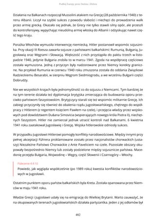 Działania na Bałkanach rozpoczął Mussolini atakiem na Grecję (28 października 1940) z te-
renu Albanii. Liczył na szybki sukces z powodu słabości i niechęci do prowadzenia walk
przez armię grecką. Okazało się jednak, że Grecy nie tylko stawili silny opór, ale przeszli
do kontrofensywy, wypychając nieudolną armię włoską do Albanii i odzyskując nawet czę-
ść tego kraju.
Porażka Włochów wymusiła interwencję niemiecką. Hitler postanowił wspomóc sojuszni-
ka. Przy okazji III Rzesza zawarła sojusze z państwami bałkańskimi: Rumunią, Bułgarią, Ju-
gosławią oraz Węgrami i Słowacją. Większość z nich przystąpiła do paktu trzech w listo-
padzie 1940, jedynie Bułgaria zrobiła to w marcu 1941. Zgoda na współpracę częściowo
została wymuszona. Jedną z przyczyn były nadzorowane przez Niemcy korekty granicz-
ne. Na przykład Rumunia w czerwcu 1940 roku zmuszona została do oddania Związkowi
Radzieckiemu Besarabii, w sierpniu Węgrom Siedmiogrodu, a we wrześniu Bułgarii części
Dobrudży.
Nie we wszystkich krajach była jednomyślność co do sojuszu z Niemcami. Tym bardziej że
na tym terenie działała też dyplomacja brytyjska zmierzająca do budowania oporu prze-
ciwko państwom faszystowskim. Brytyjczycy starali się też wspomóc militarnie Grecję. Ich
zabiegi przyczyniły się również do obalenia rządu jugosłowiańskiego, chętnego do współ-
pracy z Hitlerem (z regentem księciem Pawłem na czele), i przejęcia władzy przez wojsko-
wych pod dowództwem Dušana Simovicia (wspierających nowego króla Piotra II), niechęt-
nych faszystom. Hitler nie zamierzał jednak utracić kontroli nad Bałkanami. 6 kwietnia
1941 roku zaatakował Jugosławię i Grecję. Wojska hitlerowskie odniosły sukces.
W przypadku Jugosławii Hitlerowi pomogły konflikty narodowościowe. Między innymi przy
pełnej akceptacji Führera proklamowane zostało przez nacjonalistów chorwackich (usta-
szy) Niezależne Państwo Chorwackie z Ante Paveliciem na czele. Pozostałe obszary oku-
powały bezpośrednio Niemcy lub zostały podzielone między sojusznicze państwa. Mace-
donię przejęła Bułgaria, Wojwodinę – Węgry, część Słowenii i Czarnogóry – Włochy.
Polecenie 4.4.10
Powiedz, jak wygląda współcześnie (po 1989 roku) kwestia konfliktów narodowościo-
wych w Jugosławii.
Ostatnim punktem oporu państw bałkańskich była Kreta. Została opanowana przez Niem-
ców w maju 1941 roku.
Władze Grecji i Jugosławii udały się na emigrację do Wielkiej Brytanii. Warto zauważyć, że
na okupowanych terenach jugosłowiańskich działała partyzantka. Jeden z jej odłamów był
Podbój Europy przez Stalina i Hitlera
482
 
