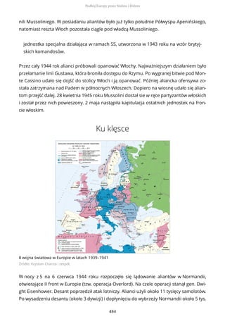 nili Mussoliniego. W posiadaniu aliantów było już tylko południe Półwyspu Apenińskiego,
natomiast reszta Włoch pozostała ciągle pod władzą Mussoliniego.
jednostka specjalna działająca w ramach SS, utworzona w 1943 roku na wzór brytyj-
skich komandosów.
Przez cały 1944 rok alianci próbowali opanować Włochy. Najważniejszym działaniem było
przełamanie linii Gustawa, która broniła dostępu do Rzymu. Po wygranej bitwie pod Mon-
te Cassino udało się dojść do stolicy Włoch i ją opanować. Później aliancka ofensywa zo-
stała zatrzymana nad Padem w północnych Włoszech. Dopiero na wiosnę udało się alian-
tom przejść dalej. 28 kwietnia 1945 roku Mussolini dostał sie w ręce partyzantów włoskich
i został przez nich powieszony. 2 maja nastąpiła kapitulacja ostatnich jednostek na fron-
cie włoskim.
Ku klęsce
II wojna światowa w Europie w latach 1939–1941
Źródło: Krystian Chariza i zespół,
W nocy z 5 na 6 czerwca 1944 roku rozpoczęło się lądowanie aliantów w Normandii,
otwierające II front w Europie (tzw. operacja Overlord). Na czele operacji stanął gen. Dwi-
ght Eisenhower. Desant poprzedził atak lotniczy. Alianci użyli około 11 tysięcy samolotów.
Po wysadzeniu desantu (około 3 dywizji) i dopłynięciu do wybrzeży Normandii około 5 tys.
Podbój Europy przez Stalina i Hitlera
484
 