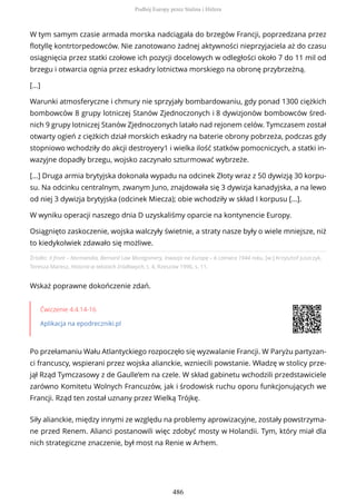 Źródło: II front – Normandia, Bernard Law Montgomery, Inwazja na Europę – 6 czerwca 1944 roku, [w:] Krzysztof Juszczyk,
Teresza Maresz, Historia w tekstach źródłowych, t. 4, Rzeszów 1996, s. 11.
Wskaż poprawne dokończenie zdań.
Ćwiczenie 4.4.14-16
Aplikacja na epodreczniki.pl
Po przełamaniu Wału Atlantyckiego rozpoczęło się wyzwalanie Francji. W Paryżu partyzan-
ci francuscy, wspierani przez wojska alianckie, wzniecili powstanie. Władzę w stolicy prze-
jął Rząd Tymczasowy z de Gaulle’em na czele. W skład gabinetu wchodzili przedstawiciele
zarówno Komitetu Wolnych Francuzów, jak i środowisk ruchu oporu funkcjonujących we
Francji. Rząd ten został uznany przez Wielką Trójkę.
Siły alianckie, między innymi ze względu na problemy aprowizacyjne, zostały powstrzyma-
ne przed Renem. Alianci postanowili więc zdobyć mosty w Holandii. Tym, który miał dla
nich strategiczne znaczenie, był most na Renie w Arhem.
W tym samym czasie armada morska nadciągała do brzegów Francji, poprzedzana przez
flotyllę kontrtorpedowców. Nie zanotowano żadnej aktywności nieprzyjaciela aż do czasu
osiągnięcia przez statki czołowe ich pozycji docelowych w odległości około 7 do 11 mil od
brzegu i otwarcia ognia przez eskadry lotnictwa morskiego na obronę przybrzeżną.
[...]
Warunki atmosferyczne i chmury nie sprzyjały bombardowaniu, gdy ponad 1300 ciężkich
bombowców 8 grupy lotniczej Stanów Zjednoczonych i 8 dywizjonów bombowców śred-
nich 9 grupy lotniczej Stanów Zjednoczonych latało nad rejonem celów. Tymczasem został
otwarty ogień z ciężkich dział morskich eskadry na baterie obrony pobrzeża, podczas gdy
stopniowo wchodziły do akcji destroyery1 i wielka ilość statków pomocniczych, a statki in-
wazyjne dopadły brzegu, wojsko zaczynało szturmować wybrzeże.
[...] Druga armia brytyjska dokonała wypadu na odcinek Złoty wraz z 50 dywizją 30 korpu-
su. Na odcinku centralnym, zwanym Juno, znajdowała się 3 dywizja kanadyjska, a na lewo
od niej 3 dywizja brytyjska (odcinek Miecza); obie wchodziły w skład I korpusu [...].
W wyniku operacji naszego dnia D uzyskaliśmy oparcie na kontynencie Europy.
Osiągnięto zaskoczenie, wojska walczyły świetnie, a straty nasze były o wiele mniejsze, niż
to kiedykolwiek zdawało się możliwe.
Podbój Europy przez Stalina i Hitlera
486
 
