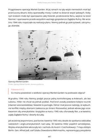 Przygotowano operację Market-Garden. W jej ramach na tyły wojsk niemieckich miał być
przerzucony desant, który opanowałby mosty i czekał na dotarcie wojsk lądowych. Kolej-
nym krokiem miało być opanowanie całej Holandii, przekroczenie Renu, wejście na teren
Niemiec i opanowanie przede wszystkim ważnego gospodarczo Zagłębia Ruhry. We wrze-
śniu 1944 roku rozpoczęła się realizacja planu. Niemcy jednak go pokrzyżowali, zatrzymu-
jąc aliantów.
Operacja Market-Garden
Źródło: Operacja Market-Garden, domena publiczna
Polecenie 4.4.12
Co można powiedzieć o wielkości operacji Market-Garden na podstawie zdjęcia?
W grudniu 1944 roku Niemcy podjęli jeszcze jedną kontrofensywę w Ardenach, ale bez
sukcesu. Hitler nie chciał się jednak poddać. Pod broń zostały powołane kolejne roczniki
(również szesnastolatków). Niewiele to pomogło. Führer miał jeszcze nadzieję, że wybuch-
nie konflikt między aliantami (zwłaszcza po śmierci Roosevelta). Jednak wbrew jego ocze-
kiwaniom siły amerykańskie i brytyjskie w marcu 1945 roku sforsowały Ren, a w kwietniu
zajęły Zagłębie Ruhry i dotarły do Łaby.
Jak wcześniej wspomniano, pod koniec kwietnia 1945 roku doszło do spotkania oddziałów
radzieckich i anglo-amerykańskich nad Łabą. 30 kwietnia Hitler popełnił samobójstwo.
Wojska amerykańskie wkroczyły też z zachodu do Austrii i Czechosłowacji. 7 maja zdobyto
Berlin. Gen. Alfred Jodl, szef Sztabu Dowodzenia Wehrmachtu, reprezentujący prezydenta
Podbój Europy przez Stalina i Hitlera
487
 