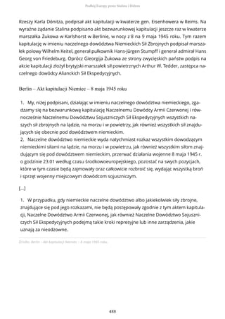 Rzeszy Karla Dönitza, podpisał akt kapitulacji w kwaterze gen. Eisenhowera w Reims. Na
wyraźne żądanie Stalina podpisano akt bezwarunkowej kapitulacji jeszcze raz w kwaterze
marszałka Żukowa w Karlshorst w Berlinie, w nocy z 8 na 9 maja 1945 roku. Tym razem
kapitulację w imieniu naczelnego dowództwa Niemieckich Sił Zbrojnych podpisał marsza-
łek polowy Wilhelm Keitel, generał pułkownik Hans-Jürgen Stumpff i generał admirał Hans
Georg von Friedeburg. Oprócz Gieorgija Żukowa ze strony zwycięskich państw podpis na
akcie kapitulacji złożył brytyjski marszałek sił powietrznych Arthur W. Tedder, zastępca na-
czelnego dowódcy Alianckich Sił Ekspedycyjnych.
Berlin – Akt kapitulacji Niemiec – 8 maja 1945 roku
Źródło: Berlin – Akt kapitulacji Niemiec – 8 maja 1945 roku.
1. My, niżej podpisani, działając w imieniu naczelnego dowództwa niemieckiego, zga-
dzamy się na bezwarunkową kapitulację Naczelnemu Dowódcy Armii Czerwonej i rów-
nocześnie Naczelnemu Dowództwu Sojuszniczych Sił Ekspedycyjnych wszystkich na-
szych sił zbrojnych na lądzie, na morzu i w powietrzy, jak również wszystkich sił znajdu-
jących się obecnie pod dowództwem niemieckim.
2. Naczelne dowództwo niemieckie wyda natychmiast rozkaz wszystkim dowodzącym
niemieckimi siłami na lądzie, na morzu i w powietrzu, jak również wszystkim siłom znaj-
dującym się pod dowództwem niemieckim, przerwać działania wojenne 8 maja 1945 r.
o godzinie 23.01 według czasu środkowoeuropejskiego, pozostać na swych pozycjach,
które w tym czasie będą zajmowały oraz całkowicie rozbroić się, wydając wszystką broń
i sprzęt wojenny miejscowym dowódcom sojuszniczym.
[...]
1. W przypadku, gdy niemieckie naczelne dowództwo albo jakiekolwiek siły zbrojne,
znajdujące się pod jego rozkazami, nie będą postępowały zgodnie z tym aktem kapitula-
cji, Naczelne Dowództwo Armii Czerwonej, jak również Naczelne Dowództwo Sojuszni-
czych Sił Ekspedycyjnych podejmą takie kroki represyjne lub inne zarządzenia, jakie
uznają za nieodzowne.
Podbój Europy przez Stalina i Hitlera
488
 