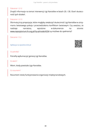 Polecenie 1.3.12
Znajdź informacje na temat interwencji Ligi Narodów w latach 20. i 30. Oceń skutecz-
ność tych działań.
Polecenie 1.3.13
Sformułuj trzy propozycje, które mogłyby zwiększyć skuteczność Ligi Narodów w utrzy-
maniu światowego pokoju i przeciwdziałaniu konfliktom światowym. Czy uważasz, że
nadzieje narratora, wyrażone w dokumencie na stronie:
www.repozytorium.fn.org.pl/?q=pl/node/4334 są możliwe do spełnienia?
Ćwiczenie 1.3.2
Aplikacja na epodreczniki.pl
Co potrafię?
Potrafię wytłumaczyć genezę Ligi Narodów.
Co wiem?
Wiem, kiedy powstała Liga Narodów.
Co rozumiem?
Rozumiem istotę funkcjonowania organizacji międzynarodowych.
Liga Narodów - geneza i cele powołania
48
 