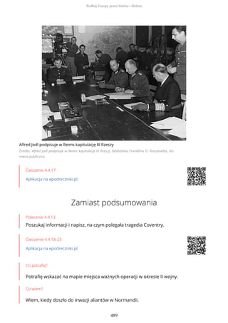 Alfred Jodl podpisuje w Reims kapitulację III Rzeszy
Źródło: Alfred Jodl podpisuje w Reims kapitulację III Rzeszy, Biblioteka Franklina D. Roosevelta, do-
mena publiczna
Ćwiczenie 4.4.17
Aplikacja na epodreczniki.pl
Zamiast podsumowania
Polecenie 4.4.13
Poszukaj informacji i napisz, na czym polegała tragedia Coventry.
Ćwiczenie 4.4.18-23
Aplikacja na epodreczniki.pl
Co potrafię?
Potrafię wskazać na mapie miejsca ważnych operacji w okresie II wojny.
Co wiem?
Wiem, kiedy doszło do inwazji aliantów w Normandii.
Podbój Europy przez Stalina i Hitlera
489
 