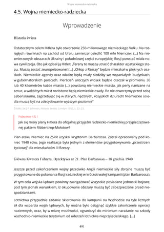 4.5. Wojna niemiecko-radziecka
Wprowadzenie
Historia świata
Źródło: [w:] P. Johnson, Historia świata, Londyn 1992, s. 22–23.
Polecenie 4.5.1
Jak się miały plany Hitlera do oficjalnej przyjaźni radziecko-niemieckiej przypieczętowa-
nej paktem Ribbentrop-Mołotow?
Plan ataku Niemiec na ZSRR uzyskał kryptonim Barbarossa. Został opracowany pod ko-
niec 1940 roku. Jego realizacja była jednym z elementów przygotowywania „przestrzeni
życiowej” dla mieszkańców III Rzeszy.
Główna Kwatera Führera, Dyrektywa nr 21. Plan Barbarossa – 18 grudnia 1940
Ostatecznym celem Hitlera było stworzenie 250-milionowego niemieckiego Volku. Na roz-
ległych równinach na zachód od Uralu zamierzał osiedlić 100 mln Niemców. (…) Na nie-
zmierzonych obszarach Ukrainy i południowej części europejskiej Rosji powstać miała no-
wa cywilizacja. Oto jak opisał ją Hitler: „Tereny te muszą utracić charakter azjatyckiego ste-
pu. Muszą zostać zeuropeizowane! (…) „Chłop z Rzeszy” będzie mieszkał w pięknych osa-
dach. Niemieckie agendy oraz władze będą miały siedziby we wspaniałych budynkach,
w gubernatorskich pałacach. Pierścień uroczych wiosek będzie otaczał w promieniu 30
lub 40 kilometrów każde miasto (…) powstaną niemieckie miasta, jak perły nanizane na
sznur, a wokół tych miast rozłożone będą niemieckie osady. Bo nie otworzymy przed sobą
Lebensraumu, zagrzebując się w starych, nędznych, rosyjskich dziurach! Niemieckie osie-
dla muszą być na zdecydowanie wyższym poziomie”
Jeszcze przed zakończeniem wojny przeciwko Anglii niemieckie siły zbrojne muszą być
przygotowane do pokonania Rosji radzieckiej w krótkotrwałej kampanii (plan Barbarossa).
W tym celu wojska lądowe powinny zaangażować wszystkie posiadane jednostki bojowe,
pod tym jednak warunkiem, iż okupowane obszary muszą być zabezpieczone przed nie-
spodziankami.
Lotnictwu przypadnie zadanie skierowania do kampanii na Wschodzie na tyle licznych
sił dla wsparcia wojsk lądowych, by można było osiągnąć szybkie zakończenie operacji
naziemnych, oraz, by w miarę możliwości, ograniczyć do minimum narażanie na szkody
wschodnio-niemieckie terytorium od uderzeń lotnictwa nieprzyjacielskiego. […]
Wojna niemiecko-radziecka
491
 