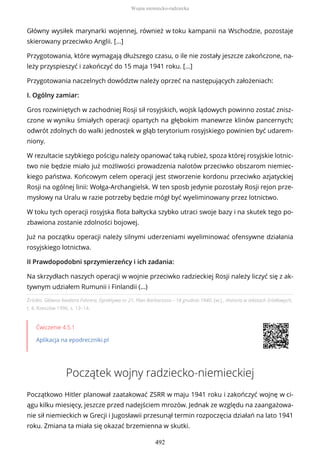 Źródło: Główna Kwatera Führera, Dyrektywa nr 21. Plan Barbarossa – 18 grudnia 1940, [w:] , Historia w tekstach źródłowych,
t. 4, Rzeszów 1996, s. 13–14.
Ćwiczenie 4.5.1
Aplikacja na epodreczniki.pl
Początek wojny radziecko-niemieckiej
Początkowo Hitler planował zaatakować ZSRR w maju 1941 roku i zakończyć wojnę w ci-
ągu kilku miesięcy, jeszcze przed nadejściem mrozów. Jednak ze względu na zaangażowa-
nie sił niemieckich w Grecji i Jugosławii przesunął termin rozpoczęcia działań na lato 1941
roku. Zmiana ta miała się okazać brzemienna w skutki.
Główny wysiłek marynarki wojennej, również w toku kampanii na Wschodzie, pozostaje
skierowany przeciwko Anglii. […]
Przygotowania, które wymagają dłuższego czasu, o ile nie zostały jeszcze zakończone, na-
leży przyspieszyć i zakończyć do 15 maja 1941 roku. […]
Przygotowania naczelnych dowództw należy oprzeć na następujących założeniach:
I. Ogólny zamiar:
Gros rozwiniętych w zachodniej Rosji sił rosyjskich, wojsk lądowych powinno zostać znisz-
czone w wyniku śmiałych operacji opartych na głębokim manewrze klinów pancernych;
odwrót zdolnych do walki jednostek w głąb terytorium rosyjskiego powinien być udarem-
niony.
W rezultacie szybkiego pościgu należy opanować taką rubież, spoza której rosyjskie lotnic-
two nie będzie miało już możliwości prowadzenia nalotów przeciwko obszarom niemiec-
kiego państwa. Końcowym celem operacji jest stworzenie kordonu przeciwko azjatyckiej
Rosji na ogólnej linii: Wołga-Archangielsk. W ten sposb jedynie pozostały Rosji rejon prze-
mysłowy na Uralu w razie potrzeby będzie mógł być wyeliminowany przez lotnictwo.
W toku tych operacji rosyjska flota bałtycka szybko utraci swoje bazy i na skutek tego po-
zbawiona zostanie zdolności bojowej.
Już na początku operacji należy silnymi uderzeniami wyeliminować ofensywne działania
rosyjskiego lotnictwa.
II Prawdopodobni sprzymierzeńcy i ich zadania:
Na skrzydłach naszych operacji w wojnie przeciwko radzieckiej Rosji należy liczyć się z ak-
tywnym udziałem Rumunii i Finlandii (…)
Wojna niemiecko-radziecka
492
 