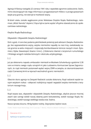 Agresja III Rzeszy nastąpiła 22 czerwca 1941 roku i wywołała ogromne zaskoczenie. Stalin,
mimo docierających do niego informacji o przygotowaniach Hitlera i o przegrupowaniach
wojsk przy granicy, nie wierzył w możliwość wojny.
W dzień ataku zostało wygłoszone przez Mołotowa Orędzie Rządu Radzieckiego, nato-
miast „Wódz Narodu” dopiero 3 lipca był w stanie wydać oficjalne oświadczenie do społe-
czeństwa radzieckiego.
Orędzie Rządu Radzieckiego
Źródło: Orędzie Rządu Radzieckiego, [w:] K. Juszczyk, T. Maresz, Historia w tekstach źródłowych, t. 4, Rzeszów 1996.
Ćwiczenie 4.5.2
Aplikacja na epodreczniki.pl
Obywatele i Obywatelki Związku Radzieckiego!
Dziś o godz. 4 rano bez podania jakichkolwiek pretensji pod adresem Związku Radzieckie-
go, bez wypowiedzenia wojny, wojska niemieckie napadły na nasz kraj, zaatakowały na-
sze granice w wielu miejscach i rozpoczęły bombardowanie lotnicze naszych miast -Żyto-
mierz, Kijów, Sewastopol, Kowno i inne […] Dokonano również z terytorium rumuńskiego
i fińskiego wrogich nalotów lotniczych i obstrzału artyleryjskiego.
[…]
Już po dokonaniu napadu ambasador niemiecki w Moskwie Schulenburg o godzinie 5.30
rano w imieniu swego rządu oznajmił mi jako Ludowemu Komisarzowi Spraw Zagranicz-
nych, że rząd niemiecki postanowił wydać wojnę ZSRR w związku ze skoncentrowaniem
części Czerwonej Armii w rejonach wschodnich granic niemieckich.
[…]
Obecnie skoro agresja na Związek Radziecki została dokonana, Rząd radziecki wydał na-
szym wojskom rozkaz – odeprzeć rozbójniczy napad i wypędzić wojska niemieckie z tery-
torium naszego kraju.
[…]
Rząd wzywa was, obywatele i obywatelki Związku Radzieckiego, abyście jeszcze mocniej
zwarli swe szeregi wokół naszej sławnej partii bolszewickiej, wokół naszego Rządu Ra-
dzieckiego, wokół naszego wielkiego wodza tow. Stalina.
Nasza sprawa słuszna. Wróg będzie rozbity. Zwycięstwo będzie nasze.
Wojna niemiecko-radziecka
493
 