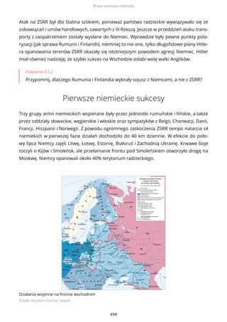 Atak na ZSRR był dla Stalina szokiem, ponieważ państwo radzieckie wywiązywało się ze
zobowiązań i umów handlowych, zawartych z III Rzeszą. Jeszcze w przeddzień ataku trans-
porty z zaopatrzeniem zostały wysłane do Niemiec. Wprawdzie były pewne punkty pola-
ryzacji (jak sprawa Rumunii i Finlandii), niemniej to nie one, tylko długofalowe plany Hitle-
ra opanowania terenów ZSRR okazały się istotniejszym powodem agresji Niemiec. Hitler
miał również nadzieję, że szybki sukces na Wschodzie osłabi wolę walki Anglików.
Polecenie 4.5.2
Przypomnij, dlaczego Rumunia i Finlandia wybrały sojusz z Niemcami, a nie z ZSRR?
Pierwsze niemieckie sukcesy
Trzy grupy armii niemieckich wspierane były przez jednostki rumuńskie i fińskie, a także
przez oddziały słowackie, węgierskie i włoskie oraz sympatyków z Belgii, Chorwacji, Danii,
Francji, Hiszpanii i Norwegii. Z powodu ogromnego zaskoczenia ZSRR tempo natarcia sił
niemiekich w pierwszej fazie działań dochodziło do 40 km dziennie. W efekcie do poło-
wy lipca Niemcy zajęli Litwę, Łotwę, Estonię, Białoruś i Zachodnią Ukrainę. Krwawe boje
toczyli o Kijów i Smoleńsk, ale przełamanie frontu pod Smoleńskiem otworzyło drogę na
Moskwę. Niemcy opanowali około 40% terytorium radzieckiego.
Działania wojenne na froncie wschodnim
Źródło: Krystian Chariza i zespół,
Wojna niemiecko-radziecka
494
 