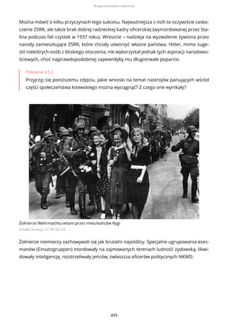 Można mówić o kilku przyczynach tego sukcesu. Najważniejsza z nich to oczywiście zasko-
czenie ZSRR, ale także brak dobrej radzieckiej kadry oficerskiej (wymordowanej przez Sta-
lina podczas fali czystek w 1937 roku). Wreszcie – nadzieja na wyzwolenie żywiona przez
narody zamieszkujące ZSRR, które chciały utworzyć własne państwa. Hitler, mimo suge-
stii niektórych osób z bliskiego otoczenia, nie wykorzystał jednak tych aspiracji narodowo-
ściowych, choć najprawdopodobniej zapewniłyby mu długotrwałe poparcie.
Polecenie 4.5.3
Przyjrzyj się poniższemu zdjęciu. Jakie wnioski na temat nastrojów panujących wśród
części społeczeństwa łotewskiego można wyciągnąć? Z czego one wynikały?
Żołnierze Wehrmachtu witani przez mieszkańców Rygi
Źródło: licencja: CC BY-SA 3.0
Żołnierze niemieccy zachowywali się jak brutalni najeźdźcy. Specjalne ugrupowania eses-
manów (Einsatzgruppen) mordowały na zajmowanych terenach ludność żydowską, likwi-
dowały inteligencję, rozstrzeliwały jeńców, zwłaszcza oficerów politycznych NKWD.
Wojna niemiecko-radziecka
495
 