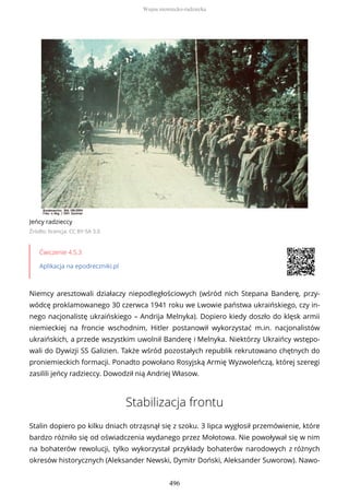Jeńcy radzieccy
Źródło: licencja: CC BY-SA 3.0
Ćwiczenie 4.5.3
Aplikacja na epodreczniki.pl
Niemcy aresztowali działaczy niepodległościowych (wśród nich Stepana Banderę, przy-
wódcę proklamowanego 30 czerwca 1941 roku we Lwowie państwa ukraińskiego, czy in-
nego nacjonalistę ukraińskiego – Andrija Melnyka). Dopiero kiedy doszło do klęsk armii
niemieckiej na froncie wschodnim, Hitler postanowił wykorzystać m.in. nacjonalistów
ukraińskich, a przede wszystkim uwolnił Banderę i Melnyka. Niektórzy Ukraińcy wstępo-
wali do Dywizji SS Galizien. Także wśród pozostałych republik rekrutowano chętnych do
proniemieckich formacji. Ponadto powołano Rosyjską Armię Wyzwoleńczą, której szeregi
zasilili jeńcy radzieccy. Dowodził nią Andriej Własow.
Stabilizacja frontu
Stalin dopiero po kilku dniach otrząsnął się z szoku. 3 lipca wygłosił przemówienie, które
bardzo różniło się od oświadczenia wydanego przez Mołotowa. Nie powoływał się w nim
na bohaterów rewolucji, tylko wykorzystał przykłady bohaterów narodowych z różnych
okresów historycznych (Aleksander Newski, Dymitr Doński, Aleksander Suworow). Nawo-
Wojna niemiecko-radziecka
496
 