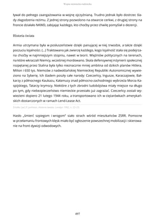 ływał do pełnego zaangażowania w wojnę ojczyźnianą. Trudno jednak było dostrzec śla-
dy złagodzenia reżimu. Z jednej strony pozwolono na otwarcie cerkwi, z drugiej strony na
froncie działało NKWD, zabijając każdego, kto choćby przez chwilę pomyślał o dezercji.
Historia świata
Źródło: [w:] P. Jonhson, Historia świata, Londyn 1992, s. 22–23.
Hasło „śmierć szpiegom i wrogom” siało strach wśród mieszkańców ZSRR. Pomocne
w przełamaniu frontowych klęsk miało być ogłoszenie powszechnej mobilizacji i skierowa-
nie na front dywizji odwodowych.
Armia utrzymana była w posłuszeństwie dzięki panującej w niej trwodze, a także dzięki
poczuciu lojalności. (…) Traktowano jak zwierzę każdego, kogo lojalność stała się podejrza-
na choćby w najmniejszym stopniu, nawet w teorii. Więźniów politycznych na terenach,
na które wkraczali Niemcy, wcześniej mordowano. Skala defensywnej inżynierii społecznej
rozpętanej przez Stalina była tylko nieznacznie mniej ambitna od dzikich planów Hitlera.
Milion i 650 tys. Niemców z nadwołżańskiej Niemieckiej Republiki Autonomicznej wywie-
ziono na Syberię. Ich śladem poszły całe narody: Czeczeńcy, Ingusze, Karaczajowie, Bał-
karzy z północnego Kaukazu, Kałamucy znad północno-zachodniego wybrzeża Morza Ka-
spijskiego, Tatarzy krymscy. Niektóre z tych zbrodni ludobójstwa miały miejsce na długo
po tym, gdy niebezpieczeństwo niemieckie przestało już zagrażać. Czeczeńcy zostali wy-
wiezieni dopiero 21 lutego 1944 roku, a transportowano ich w ciężarówkach amerykań-
skich dostarczonych w ramach Lend-Lease Act.
Wojna niemiecko-radziecka
497
 