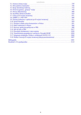 5.1. Geneza zimnej wojny . . . . . . . . . . . . . . . . . . . . . . . . . . . . . . . . . . . . 739
5.2. Dwa państwa niemieckie . . . . . . . . . . . . . . . . . . . . . . . . . . . . . . . . . . 758
5.3. Kraje demokracji ludowej . . . . . . . . . . . . . . . . . . . . . . . . . . . . . . . . . . 772
5.4. Świat na granicy „gorącej” wojny . . . . . . . . . . . . . . . . . . . . . . . . . . . . . 793
5.5. Proces dekolonizacji . . . . . . . . . . . . . . . . . . . . . . . . . . . . . . . . . . . . 809
5.6. Konflikty bliskowschodnie . . . . . . . . . . . . . . . . . . . . . . . . . . . . . . . . . 835
5.7. Chiny po II wojnie światowej . . . . . . . . . . . . . . . . . . . . . . . . . . . . . . . . 871
5.8. ZSRR w l. 1945-1991 . . . . . . . . . . . . . . . . . . . . . . . . . . . . . . . . . . . . 888
5.9. Zmiany kulturowe i społeczne po II wojnie światowej . . . . . . . . . . . . . . . . . . . 911
5.10. Jesień Narodów . . . . . . . . . . . . . . . . . . . . . . . . . . . . . . . . . . . . . . 929
5.11. Przejęcie władzy przez komunistów w Polsce . . . . . . . . . . . . . . . . . . . . . . . 951
5.12. Okres stalinizmu w Polsce . . . . . . . . . . . . . . . . . . . . . . . . . . . . . . . . . 966
5.13. Kryzysy społeczno-polityczne w PRL . . . . . . . . . . . . . . . . . . . . . . . . . . . 988
5.14. Jak się żyło w PRL . . . . . . . . . . . . . . . . . . . . . . . . . . . . . . . . . . . . 1017
5.15. Powstanie Solidarności i stan wojenny . . . . . . . . . . . . . . . . . . . . . . . . . 1030
5.16. Transformacja gospodarcza i ustrojowa. Początki III RP . . . . . . . . . . . . . . . . 1054
5.17. Integracja europejska. Polska w strukturach NATO i UE . . . . . . . . . . . . . . . . 1068
5.18. Polska i świat po II wojnie światowej (lekcja powtórzeniowa) . . . . . . . . . . . . . 1087
Bibliografia . . . . . . . . . . . . . . . . . . . . . . . . . . . . . . . . . . . . . . . . . . . . 1091
Rozdział 6. O e-podręczniku . . . . . . . . . . . . . . . . . . . . . . . . . . . . . . . . . . . 1113
ważn@historia
4
 