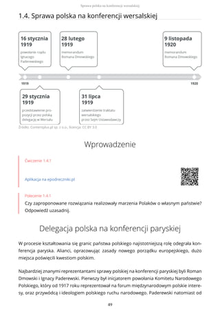1.4. Sprawa polska na konferencji wersalskiej
Źródło: Contentplus.pl sp. z o.o., licencja: CC BY 3.0
Wprowadzenie
Ćwiczenie 1.4.1
Aplikacja na epodreczniki.pl
Polecenie 1.4.1
Czy zaproponowane rozwiązania realizowały marzenia Polaków o własnym państwie?
Odpowiedź uzasadnij.
Delegacja polska na konferencji paryskiej
W procesie kształtowania się granic państwa polskiego najistotniejszą rolę odegrała kon-
ferencja paryska. Alianci, opracowując zasady nowego porządku europejskiego, dużo
miejsca poświęcili kwestiom polskim.
Najbardziej znanymi reprezentantami sprawy polskiej na konferencji paryskiej byli Roman
Dmowski i Ignacy Paderewski. Pierwszy był inicjatorem powołania Komitetu Narodowego
Polskiego, który od 1917 roku reprezentował na forum międzynarodowym polskie intere-
sy, oraz przywódcą i ideologiem polskiego ruchu narodowego. Paderewski natomiast od
Sprawa polska na konferencji wersalskiej
49
 