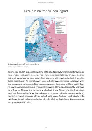 Przełom na froncie. Stalingrad
Działania wojenne na froncie wschodnim
Źródło: Krystian Chariza i zespół,
Kolejny etap działań rozpoczął się wiosną 1942 roku. Niemcy tym razem postanowili opa-
nować ważne strategicznie tereny, ze względu na znajdujące się tam surowce, jak też prze-
ciąć szlaki aprowizacyjne armii radzieckiej. Uderzenie skierowali na Zagłębie Donieckie,
Kubań oraz Kaukaz. Po początkowych sukcesach ofensywa niemiecka została we wrze-
śniu zatrzymana na Kaukazie. Stąd nastąpiła szybka zmiana planów i Hitler podjął decy-
zję o wyprowadzeniu uderzenia z międzyrzecza Wołgi i Donu, i podjeciu próby opanowa-
nia kolejny raz Moskwy, tym razem od wschodniej strony. Niemcy zostali jednak zatrzy-
mani pod Stalingradem. W wyniku podjętego przez armię radziecką kontruderzenia siły
niemieckie, dowodzone przez feldmarszałka Friedricha von Paulusa, zostały okrążone. Po
wyjątkowo ciężkich walkach von Paulus zdecydował się na kapitulację. Nastąpiła ona na
początku lutego 1943 roku.
Wojna niemiecko-radziecka
500
 