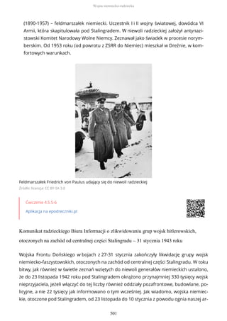 (1890-1957) – feldmarszałek niemiecki. Uczestnik I i II wojny światowej, dowódca VI
Armii, która skapitulowała pod Stalingradem. W niewoli radzieckiej założył antynazi-
stowski Komitet Narodowy Wolne Niemcy. Zeznawał jako świadek w procesie norym-
berskim. Od 1953 roku (od powrotu z ZSRR do Niemiec) mieszkał w Dreźnie, w kom-
fortowych warunkach.
Feldmarszałek Friedrich von Paulus udający się do niewoli radzieckiej
Źródło: licencja: CC BY-SA 3.0
Ćwiczenie 4.5.5-6
Aplikacja na epodreczniki.pl
Komunikat radzieckiego Biura Informacji o zlikwidowaniu grup wojsk hitlerowskich,
otoczonych na zachód od centralnej części Stalingradu – 31 stycznia 1943 roku
Wojska Frontu Dońskiego w bojach z 27-31 stycznia zakończyły likwidację grupy wojsk
niemiecko-faszystowskich, otoczonych na zachód od centralnej części Stalingradu. W toku
bitwy, jak również w świetle zeznań wziętych do niewoli generałów niemieckich ustalono,
że do 23 listopada 1942 roku pod Stalingradem okrążono przynajmniej 330 tysięcy wojsk
nieprzyjaciela, jeżeli włączyć do tej liczby również oddziały pozafrontowe, budowlane, po-
licyjne, a nie 22 tysięcy jak informowano o tym wcześniej. Jak wiadomo, wojska niemiec-
kie, otoczone pod Stalingradem, od 23 listopada do 10 stycznia z powodu ognia naszej ar-
Wojna niemiecko-radziecka
501
 