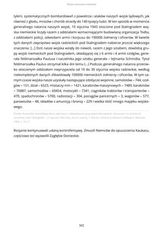 Źródło: Komunikat radzieckiego Biura Informacji o zlikwidowaniu grup wojsk hitlerowskich, otoczonych na zachód od
centralnej części Stalingradu – 31 stycznia 1943 roku, [w:] K. Juszczy, T. Maresz, Historia w tekstach źródłowych, Rzeszów
1996, s. 16–17.
Rosjanie kontynuowali udaną kontrofensywę. Zmusili Niemców do opuszczenia Kaukazu,
częściowo też wyzwolili Zagłębie Donieckie.
tylerii, systematycznych bombardowań z powietrza i ataków naszych wojsk lądowych, jak
również z głodu, mrozów i chorób straciły do 140 tysięcy ludzi. W ten sposób w momencie
generalnego natarcia naszych wojsk, 10 stycznia 1943 otoczone pod Stalingradem woj-
ska niemieckie liczyły razem z oddziałami wzmacniającymi budowlaną organizacja Todta,
z oddziałami policji, odwodami armii i korpusu do 190000 żołnierzy i oficerów. W świetle
tych danych zwycięstwo wojsk radzieckich pod Stalingradem nabierze jeszcze większego
znaczenia. […] Dziś nasze wojska wzięły do niewoli, razem z jego sztabem, dowódcę gru-
py wojsk niemieckich pod Stalingradem, składającej się z 6 armii i 4 armii czołgów, gene-
rała feldmarszałka Paulusa i naczelnika jego sztabu generała – lejtnanta Schmidta. Tytuł
feldmarszałka Paulus otrzymał kilka dni temu (…) Podczas generalnego natarcia przeciw-
ko otoczonym oddziałom nieprzyjaciela od 10 do 30 stycznia wojska radzieckie, według
niekompletnych danych zlikwidowały 100000 niemieckich żołnierzy i oficerów. W tym sa-
mym czasie wojska nasze uzyskały następujące zdobycze wojenne, samolotów – 744, czoł-
gów – 151, dział – 6523, miotaczy min – 1421, karabinów maszynowych – 7489, karabinów
– 76887, samochodów – 60454, motocykli – 7341, ciągników traktorów i transporterów –
470, spadochronów – 5700, radiostacji – 304, pociągów pancernych – 3, wagonów – 577,
parowozów – 48, składów z amunicją i bronią – 229 i wielka ilość innego majątku wojsko-
wego.
Wojna niemiecko-radziecka
502
 