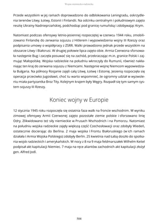 Przede wszystkim w jej ramach doprowadzono do odblokowania Leningradu, oskrzydle-
nia terenów Litwy, Łotwy, Estonii i Finlandii. Na odcinku centralnym i południowym zajęto
resztę Ukrainy Nadnieprzańskiej, podchodząc pod granicę rumuńską i zdobywając Krym.
Natomiast podczas ofensywy letnio-jesiennej rozpoczętej w czerwcu 1944 roku, zmobili-
zowano Finlandię do zerwania sojuszu z Hitlerem i wypowiedzenia wojny III Rzeszy oraz
podpisania umowy o współpracy z ZSRR. Walki prowadzono jednak przede wszystkim na
obszarze Litwy i Białorusi. W drugiej połowie lipca zajęto obie. Armia Czerwona sforsowa-
ła następnie Bug i zaczęła posuwać się na zachód, przekraczając m.in. granice Polski i zaj-
mując Małopolskę. Wojska radzieckie na południu wkroczyły do Rumunii, również nakła-
niając ten kraj do zerwania sojuszu z Niemcami. Następnie wojnę Niemcom wypowiedzia-
ła Bułgaria. Na północy Rosjanie zajęli całą Litwę, Łotwę i Estonię. Jesienią rozpoczęła się
operacja przeciwko Jugosławii, choć tu warto wspomnieć, że ogromny udział w wyzwole-
niu miała partyzantka Broz Tity. Kolejnym krajem były Węgry. Rozpadł się tym samym sys-
tem sojuszy III Rzeszy.
Koniec wojny w Europie
12 stycznia 1945 roku rozpoczęła się ostatnia faza walk na froncie wschodnim. W wyniku
zimowej ofensywy Armii Czerwonej zajęto pozostałe ziemie polskie i sforsowano linię
Odry. Zlikwidowano też siły niemieckie w Prusach Wschodnich i na Pomorzu. Natomiast
na południu wojska radzieckie zajęły większą część Czechosłowacji oraz zdobyły Wiedeń,
ostatecznie docierając do Berlina. 2 maja wojska I Frontu Białoruskiego (w ich ramach
działała I Armia Wojska Polskiego) zdobyły Berlin. 25 kwietnia nad Łabą doszło do spotka-
nia wojsk radzieckich i amerykańskich. W nocy z 8 na 9 maja feldmarszałek Wilhelm Keitel
podpisał akt kapitulacji Niemiec. 7 maja na ręce aliantów zachodnich akt kapitulacji złożył
gen. Alfred Jodl.
Wojna niemiecko-radziecka
504
 