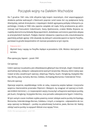Początek wojny na Dalekim Wschodzie
Do 7 grudnia 1941 roku USA oficjalnie były krajem neutralnym, choć wspomagającym
działania państw walczących z Niemcami poprzez Lend Lease Act czy podpisanie Karty
Atlantyckiej. Jednak Amerykanie z niepokojem śledzili agresywną politykę militaryzmu ja-
pońskiego. A kiedy w 1940 roku Japonia zażądała od rządu Vichy przekazania jej admi-
nistracji nad francuskimi Indochinami, Stany Zjednoczone, a także Wielka Brytania za-
rządziły ekonomiczną blokadę Wysp Japońskich, dodatkowo zamrożono japońskie aktywa
w amerykańskich bankach. Podjęto również rokowania z Japonią w celu zneutralizowania
japońskiej polityki agresji. USA obawiały się dalszych sukcesów Japonii w rejonie Pacyfiku,
ponieważ to groziło bezpośrednio ich stanowi posiadania w tym rejonie.
Polecenie 4.6.1
Wymień bazy i wyspy na Pacyfiku będące w posiadaniu USA. Możesz skorzystać z in-
ternetu.
Plan operacyjny Japonii – jesień 1941
Źródło: Plan operacyjny Japonii – jesień 1941.
Cel operacji
Celem operacji na południu jest zlikwidowanie głównych baz Ameryki, Anglii i Holandii we
wschodniej Azji, zdobycie i zabezpieczenie ważnych terytoriów. Obszary, które należy opa-
nować w toku zasadniczych operacji, obejmują: Filipiny, Guam, Hongkong, brytyjskie Ma-
laje, Birmę, Jawę, Sumatrę, Borneo, Celebes, Archipelag Bismarcka i holenderski Timor.
Kierunki operacji
Operacje wojenne, współdziałając ściśle ze sobą, rozpoczną wojska lądowe i marynarka
wojenna równocześnie przeciwko Filipinom i Malajom, by osiągnąć cel operacji w możli-
wie krótkim terminie […] z rozpoczęciem wojny muszą być uchwycone ważniejsze punkty,
jak Guam, Hongkong i brytyjskie Borneo, oraz ponadto zabezpieczone Syjam i Indochiny.
W tym samym czasie możliwie szybko powinny zostać zdobyte ważne punkty Archipelagu
Bismarcka, holenderskiego Borneo, Celebesu i innych, a następnie – odpowiednio do roz-
woju operacji na Malajach – punkty na południowej Sumatrze, Jawie, Borneo itd. Należy
zdobyć ważne punkty na wyspach Moluki oraz wyspę Timor.
Wojna poza Europą
508
 