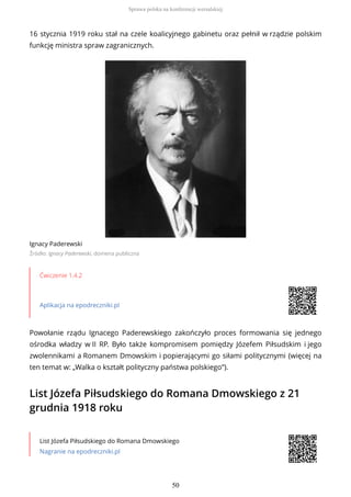 16 stycznia 1919 roku stał na czele koalicyjnego gabinetu oraz pełnił w rządzie polskim
funkcję ministra spraw zagranicznych.
Ignacy Paderewski
Źródło: Ignacy Paderewski, domena publiczna
Ćwiczenie 1.4.2
Aplikacja na epodreczniki.pl
Powołanie rządu Ignacego Paderewskiego zakończyło proces formowania się jednego
ośrodka władzy w II RP. Było także kompromisem pomiędzy Józefem Piłsudskim i jego
zwolennikami a Romanem Dmowskim i popierającymi go siłami politycznymi (więcej na
ten temat w: „Walka o kształt polityczny państwa polskiego”).
List Józefa Piłsudskiego do Romana Dmowskiego z 21
grudnia 1918 roku
List Józefa Piłsudskiego do Romana Dmowskiego
Nagranie na epodreczniki.pl
Sprawa polska na konferencji wersalskiej
50
 