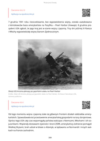 Ćwiczenie 4.6.2-3
Aplikacja na epodreczniki.pl
7 grudnia 1941 roku nieoczekiwanie, bez wypowiedzenia wojny, została zaatakowana
z lotniskowców baza amerykańska na Pacyfiku – Pearl Harbor (Hawaje). 8 grudnia pre-
zydent USA ogłosił, że jego kraj jest w stanie wojny z Japonią. Trzy dni później III Rzesza
i Włochy wypowiedziały wojnę Stanom Zjednoczonym.
Okręt USS Arizona płonący po japońskim ataku na Pearl Harbor
Źródło: Okręt USS Arizona płonący po japońskim ataku na Pearl Harbor, Archiwum Narodowe USA,
domena publiczna
Ćwiczenie 4.6.4
Aplikacja na epodreczniki.pl
Od tego momentu wojna z Japonią stała się głównym frontem działań oddziałów amery-
kańskich. Spowodowała też przestawienie amerykańskiej gospodarki na tory zbrojeniowe.
Oprócz tego USA cały czas wspomagały państwa walczące z Niemcami, Włochami i ich so-
jusznikami. Wspierały dostawami żywności i broni ZSRR, amerykańscy żołnierze pomagali
Wielkiej Brytanii, brali udział w bitwie o Atlantyk, w lądowaniu w Normandii i innych wal-
kach na froncie zachodnim.
Wojna poza Europą
509
 