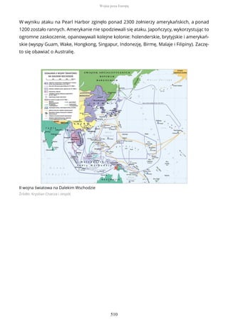 W wyniku ataku na Pearl Harbor zginęło ponad 2300 żołnierzy amerykańskich, a ponad
1200 zostało rannych. Amerykanie nie spodziewali się ataku. Japończycy, wykorzystując to
ogromne zaskoczenie, opanowywali kolejne kolonie: holenderskie, brytyjskie i amerykań-
skie (wyspy Guam, Wake, Hongkong, Singapur, Indonezję, Birmę, Malaje i Filipiny). Zaczę-
to się obawiać o Australię.
II wojna światowa na Dalekim Wschodzie
Źródło: Krystian Chariza i zespół,
Wojna poza Europą
510
 