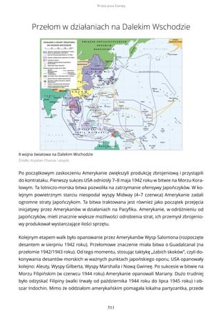 Przełom w działaniach na Dalekim Wschodzie
II wojna światowa na Dalekim Wschodzie
Źródło: Krystian Chariza i zespół,
Po początkowym zaskoczeniu Amerykanie zwiększyli produkcję zbrojeniową i przystąpili
do kontrataku. Pierwszy sukces USA odniosły 7–8 maja 1942 roku w bitwie na Morzu Kora-
lowym. Ta lotniczo-morska bitwa pozwoliła na zatrzymanie ofensywy Japończyków. W ko-
lejnym powietrznym starciu nieopodal wyspy Midway (4–7 czerwca) Amerykanie zadali
ogromne straty Japończykom. Ta bitwa traktowana jest również jako początek przejęcia
inicjatywy przez Amerykanów w działaniach na Pacyfiku. Amerykanie, w odróżnieniu od
Japończyków, mieli znacznie większe możliwości odrobienia strat, ich przemysł zbrojenio-
wy produkował wystarczające ilości sprzętu.
Kolejnym etapem walk było opanowanie przez Amerykanów Wysp Salomona (rozpoczęte
desantem w sierpniu 1942 roku). Przełomowe znaczenie miała bitwa o Guadalcanal (na
przełomie 1942/1943 roku). Od tego momentu, stosując taktykę „żabich skoków”, czyli do-
konywania desantów morskich w ważnych punktach japońskiego oporu, USA opanowały
kolejno: Aleuty, Wyspy Gilberta, Wyspy Marshalla i Nową Gwineę. Po sukcesie w bitwie na
Morzu Filipińskim (w czerwcu 1944 roku) Amerykanie opanowali Mariany. Dużo trudniej
było odzyskać Filipiny (walki trwały od października 1944 roku do lipca 1945 roku) i ob-
szar Indochin. Mimo że oddziałom amerykańskim pomagała lokalna partyzantka, przede
Wojna poza Europą
511
 