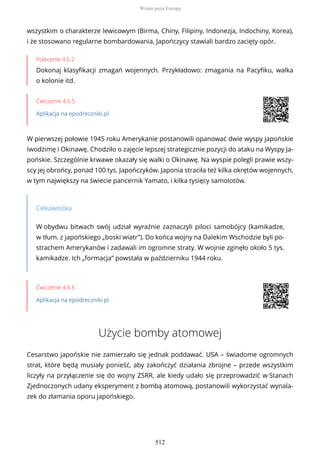 wszystkim o charakterze lewicowym (Birma, Chiny, Filipiny, Indonezja, Indochiny, Korea),
i że stosowano regularne bombardowania, Japończycy stawiali bardzo zacięty opór.
Polecenie 4.6.2
Dokonaj klasyfikacji zmagań wojennych. Przykładowo: zmagania na Pacyfiku, walka
o kolonie itd.
Ćwiczenie 4.6.5
Aplikacja na epodreczniki.pl
W pierwszej połowie 1945 roku Amerykanie postanowili opanować dwie wyspy japońskie
Iwodżimę i Okinawę. Chodziło o zajęcie lepszej strategicznie pozycji do ataku na Wyspy Ja-
pońskie. Szczególnie krwawe okazały się walki o Okinawę. Na wyspie polegli prawie wszy-
scy jej obrońcy, ponad 100 tys. Japończyków. Japonia straciła też kilka okrętów wojennych,
w tym największy na świecie pancernik Yamato, i kilka tysięcy samolotów.
Ciekawostka
W obydwu bitwach swój udział wyraźnie zaznaczyli piloci samobójcy (kamikadze,
w tłum. z japońskiego „boski wiatr”). Do końca wojny na Dalekim Wschodzie byli po-
strachem Amerykanów i zadawali im ogromne straty. W wojnie zginęło około 5 tys.
kamikadze. Ich „formacja” powstała w październiku 1944 roku.
Ćwiczenie 4.6.6
Aplikacja na epodreczniki.pl
Użycie bomby atomowej
Cesarstwo japońskie nie zamierzało się jednak poddawać. USA – świadome ogromnych
strat, które będą musiały ponieść, aby zakończyć działania zbrojne – przede wszystkim
liczyły na przyłączenie się do wojny ZSRR, ale kiedy udało się przeprowadzić w Stanach
Zjednoczonych udany eksperyment z bombą atomową, postanowili wykorzystać wynala-
zek do złamania oporu japońskiego.
Wojna poza Europą
512
 