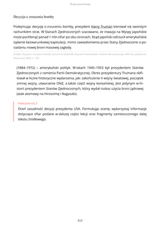 Decyzja o zrzuceniu bomby
Źródło: Decyzja o zrzuceniu bomby, [w:] Anna Radziwiłł, Wojciech Roszkowski, Historia dla maturzysty. Wiek XX, podręcznik,
Warszawa 2004, s. 143.
(1884–1972) – amerykański polityk. W latach 1945–1953 był prezydentem Stanów
Zjednoczonych z ramienia Partii Demokratycznej. Okres prezydentury Trumana obfi-
tował w liczne historyczne wydarzenia, jak: zakończenie II wojny światowej, początek
zimnej wojny, utworzenie ONZ, a także część wojny koreańskiej. Jest jedynym w hi-
storii prezydentem Stanów Zjednoczonych, który wydał rozkaz użycia broni jądrowej
(atak atomowy na Hiroszimę i Nagasaki).
Polecenie 4.6.3
Oceń zasadność decyzji prezydenta USA. Formułując ocenę, wykorzystaj informacje
dotyczące ofiar podane w dalszej części lekcji oraz fragmenty zamieszczonego dalej
tekstu źródłowego.
Podejmując decyzję o zrzuceniu bomby, prezydent Harry Truman kierował się swoistym
rachunkiem strat. W Stanach Zjednoczonych szacowano, że inwazja na Wyspy Japońskie
może pochłonąć ponad 1 mln ofiar po obu stronach. Rząd japoński odrzucił amerykańskie
żądanie bezwarunkowej kapitulacji, mimo zawiadomienia przez Stany Zjednoczone o po-
siadaniu nowej broni masowej zagłady.
Wojna poza Europą
513
 