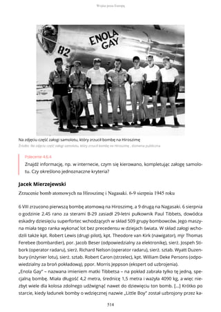 Na zdjęciu część załogi samolotu, który zrzucił bombę na Hiroszimę
Źródło: Na zdjęciu część załogi samolotu, który zrzucił bombę na Hiroszimę , domena publiczna
Polecenie 4.6.4
Znajdź informację, np. w internecie, czym się kierowano, kompletując załogę samolo-
tu. Czy określono jednoznaczne kryteria?
Jacek Mierzejewski
Zrzucenie bomb atomowych na Hiroszimę i Nagasaki. 6-9 sierpnia 1945 roku
6 VIII zrzucono pierwszą bombę atomową na Hiroszimę, a 9 drugą na Nagasaki. 6 sierpnia
o godzinie 2.45 rano za sterami B-29 zasiadł 29-letni pułkownik Paul Tibbets, dowódca
eskadry dziesięciu superfortec wchodzących w skład 509 grupy bombowców. Jego maszy-
na miała tego ranka wykonać lot bez precedensu w dziejach świata. W skład załogi wcho-
dzili także kpt. Robert Lewis (drugi pilot), kpt. Theodore van Kirk (nawigator), mjr Thomas
Ferebee (bombardier), por. Jacob Beser (odpowiedzialny za elektronikę), sierż. Jospeh Sti-
bork (operator radaru), sierż. Richard Nelson (operator radaru), sierż. sztab. Wyatt Duzen-
bury (inżynier lotu), sierż. sztab. Robert Caron (strzelec), kpt. William Deke Persons (odpo-
wiedzialny za broń pokładową), ppor. Morris Jeppson (ekspert od uzbrojenia).
„Enola Gay” – nazwana imieniem matki Tibbetsa – na pokład zabrała tylko tę jedną, spe-
cjalną bombę. Miała długość 4,2 metra, średnicę 1,5 metra i ważyła 4090 kg, a więc nie-
zbyt wiele dla kolosa zdolnego udźwignąć nawet do dziewięciu ton bomb. […] Krótko po
starcie, kiedy ładunek bomby o wdzięcznej nazwie „Little Boy” został uzbrojony przez ka-
Wojna poza Europą
514
 