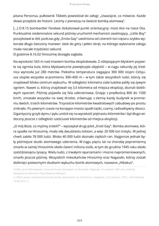 Źródło: Jacek Mierzejewski, Zrzucenie bomb atomowych na Hiroszimę i Nagasaki. 6-9 sierpnia 1945 roku, [online],
dostępny w internecie: http://www.konflikty.pl/
a,1696,II_wojna_swiatowa,Zrzucenie_bomb_atomowych_na_Hiroszime_i_Nagasaki._6-9_sierpnia_1945_r..html [dostęp
13.08.2015 r.].
pitana Personsa, pułkownik Tibbets powiedział do załogi: „Uważajcie, co mówicie. Każde
słowo przejdzie do historii. Lecimy z pierwszą na świecie bombą atomową”.
[…] O 8.15 bombardier Ferebee zlokalizował punkt orientacyjny: most Aioi na rzece Ota.
Punktualnie siedemnaście sekund później uruchomił mechanizm zwalniający. „Little Boy”
poszybował w dół, podczas gdy „Enola Gay” uwolniona od czterech ton ciężaru szybko wy-
konała długo ćwiczony manewr: skok do góry i pełen skręt, na którego wykonanie załoga
miała niecałe trzydzieści sekund.
O godzinie 8.16.02 Hiroszimę dosięgła zagłada.
Na wysokości 565 m nad miastem bomba eksplodowała. Z oślepiającym błyskiem pojawi-
ła się ognista kula, która błyskawicznie powiększyła objętość – w ciągu sekundy jej śred-
nica wynosiła już 280 metrów. Piekielna temperatura sięgająca 300 000 stopni Celsju-
sza stopiła wszystko w promieniu 300–400 m – w tym także wszystkich ludzi, którzy się
znajdowali blisko centrum wybuchu. W odległości kilometra ciała ludzkie paliły się żywym
ogniem. Nawet ci, którzy znajdowali się 3,5 kilometra od miejsca eksplozji, doznali dotkli-
wych oparzeń. Później pojawiła się fala uderzeniowa. Gnając z prędkością 800 do 1500
km/h, zmiatała wszystko na swej drodze, zrównując z ziemią każdy budynek w promie-
niu dwóch, trzech kilometrów. Trzynaście kilometrów kwadratowych zabudowy po prostu
zniknęło. Po pewnym czasie na konające miasto spadł ciężki, czarny, radioaktywny deszcz.
Gigantyczny grzyb dymu i pyłu uniósł się na wysokość piętnastu kilometrów i był długo wi-
doczny jeszcze z odległości sześciuset kilometrów od miejsca eksplozji.
„O mój Boże, co myśmy zrobili?” – wyszeptał drugi pilot „Enoli Gay”. Bomba atomowa, któ-
ra spadła na Hiroszimę, miała siłę dwudziestu kiloton, a więc 20 000 ton trotylu. W jednej
chwili zabiła 78 000 ludzi. Blisko 40 000 ludzi doznało ciężkich ran. Najgorsze jednak by-
ły późniejsze skutki atomowego uderzenia. W ciągu pięciu lat na chorobę popromienną
zmarło w samej Hiroszimie około ćwierć miliona osób, w tym do grudnia 1945 roku około
sześćdziesięciu tysięcy. Wielu ludzi, z trwałymi oparzeniami i mocno napromieniowanych,
zmarło jeszcze później. Wszystkich mieszkańców Hiroszimy oraz Nagasaki, którzy zostali
dotknięci potwornymi skutkami wybuchu bomb atomowych, nazwano „Hibakus”.
Wojna poza Europą
515
 