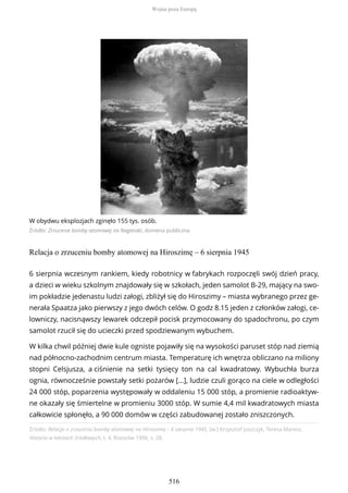 W obydwu eksplozjach zginęło 155 tys. osób.
Źródło: Zrzucenie bomby atomowej na Nagasaki, domena publiczna
Relacja o zrzuceniu bomby atomowej na Hiroszimę – 6 sierpnia 1945
Źródło: Relacja o zrzuceniu bomby atomowej na Hiroszimę – 6 sierpnia 1945, [w:] Krzysztof Juszczyk, Teresa Maresz,
Historia w tekstach źródłowych, t. 4, Rzeszów 1996, s. 28.
6 sierpnia wczesnym rankiem, kiedy robotnicy w fabrykach rozpoczęli swój dzień pracy,
a dzieci w wieku szkolnym znajdowały się w szkołach, jeden samolot B-29, mający na swo-
im pokładzie jedenastu ludzi załogi, zbliżył się do Hiroszimy – miasta wybranego przez ge-
nerała Spaatza jako pierwszy z jego dwóch celów. O godz 8.15 jeden z członków załogi, ce-
lowniczy, nacisnąwszy lewarek odczepił pocisk przymocowany do spadochronu, po czym
samolot rzucił się do ucieczki przed spodziewanym wybuchem.
W kilka chwil później dwie kule ogniste pojawiły się na wysokości paruset stóp nad ziemią
nad północno-zachodnim centrum miasta. Temperaturę ich wnętrza obliczano na miliony
stopni Celsjusza, a ciśnienie na setki tysięcy ton na cal kwadratowy. Wybuchła burza
ognia, równocześnie powstały setki pożarów […], ludzie czuli gorąco na ciele w odległości
24 000 stóp, poparzenia występowały w oddaleniu 15 000 stóp, a promienie radioaktyw-
ne okazały się śmiertelne w promieniu 3000 stóp. W sumie 4,4 mil kwadratowych miasta
całkowicie spłonęło, a 90 000 domów w części zabudowanej zostało zniszczonych.
Wojna poza Europą
516
 