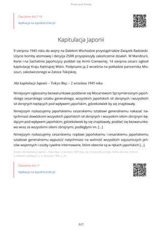 Ćwiczenie 4.6.7-10
Aplikacja na epodreczniki.pl
Kapitulacja Japonii
9 sierpnia 1945 roku do wojny na Dalekim Wschodzie przystąpił także Związek Radziecki.
Użycie bomby atomowej i decyzja ZSRR przyspieszyły zakończenie działań. W Mandżurii,
Korei i na Sachalinie Japończycy poddali się Armii Czerwonej. 14 sierpnia cesarz ogłosił
kapitulację Kraju Kwitnącej Wiśni. Podpisano ją 2 września na pokładzie pancernika Mis-
souri, zakotwiczonego w Zatoce Tokijskiej.
Akt kapitulacji Japonii – Tokyo Bay – 2 września 1945 roku
Źródło: Akt kapitulacji Japonii – Tokyo Bay – 2 września 1945 roku, [w:] Krzysztof Juszczyk, Teresa Maresz, Historia
w tekstach źródłowych, t. 4, Rzeszów 1996, s. 29.
Ćwiczenie 4.6.11
Aplikacja na epodreczniki.pl
Niniejszym ogłaszamy bezwarunkowe poddanie się Mocarstwom Sprzymierzonym japoń-
skiego cesarskiego sztabu generalnego, wszystkich japońskich sił zbrojnych i wszystkich
sił zbrojnych będących pod wpływem japońskim, gdziekolwiek by się znajdowały.
Niniejszym rozkazujemy japońskiemu cesarskiemu sztabowi generalnemu nakazać na-
tychmiast dowódcom wszystkich japońskich sił zbrojnych i wszystkim siłom zbrojnym bę-
dącym pod wpływem japońskim, gdziekolwiek by się znajdowały, poddać się bezwarunko-
wo wraz ze wszystkimi siłami zbrojnymi, podległymi im. [...]
Niniejszym rozkazujemy cesarskiemu rządowi japońskiemu i cesarskiemu japońskiemu
sztabowi generalnemu wypuścić natychmiast na wolność wszystkich sojuszniczych jeń-
ców wojennych i osoby cywilne internowane, które obecnie są w rękach japońskich [...].
Wojna poza Europą
517
 